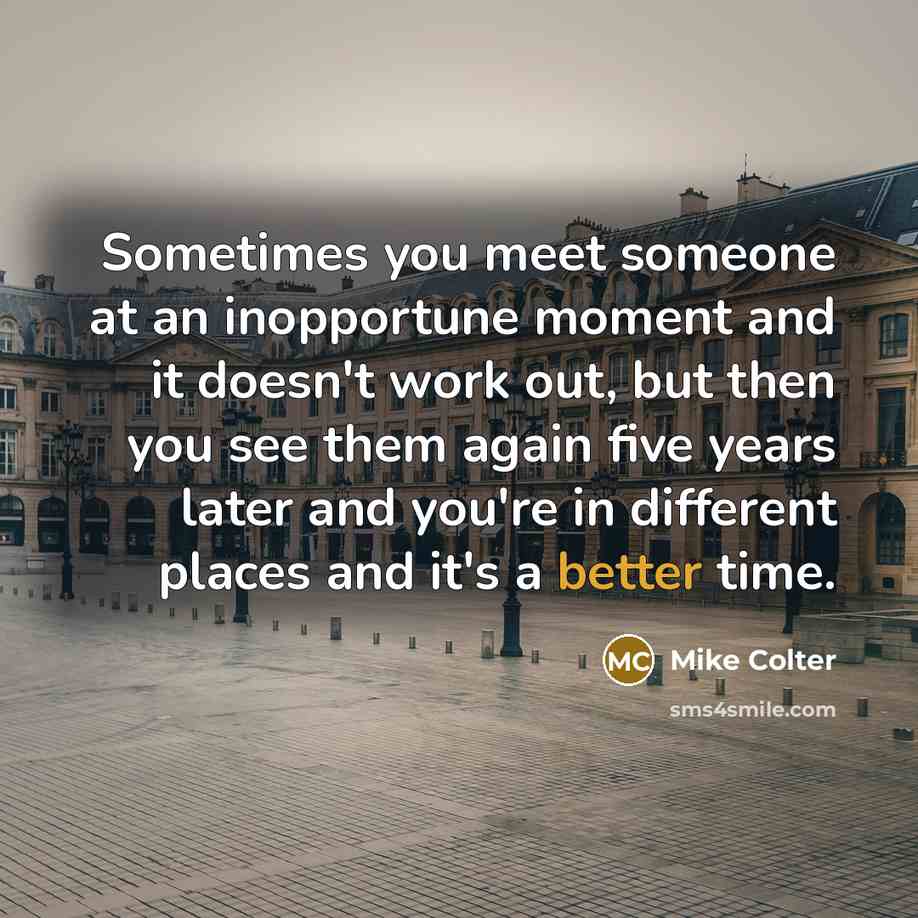 “Sometimes you meet someone at an inopportune moment and it doesn't work out, but then you see them again five years later and you're in different places and it's a better time.” quote by Mike Colter
