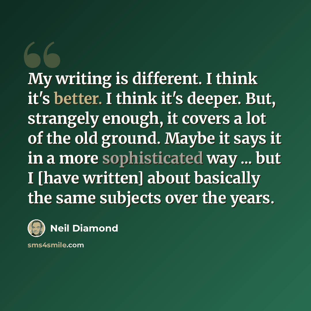“My writing is different. I think it's better. I think it's deeper. But, strangely enough, it covers a lot of the old ground. Maybe it says it in a more sophisticated way ... but I [have written] about basically the same subjects over the years.” quote by Neil Diamond