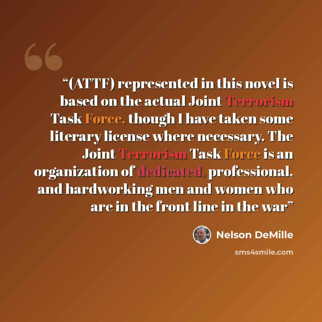 “(ATTF) represented in this novel is based on the actual Joint Terrorism Task Force, though I have taken some literary license where necessary. The Joint Terrorism Task Force is an organization of dedicated, professional, and hardworking men and women who are in the front line in the war” quote by Nelson DeMille