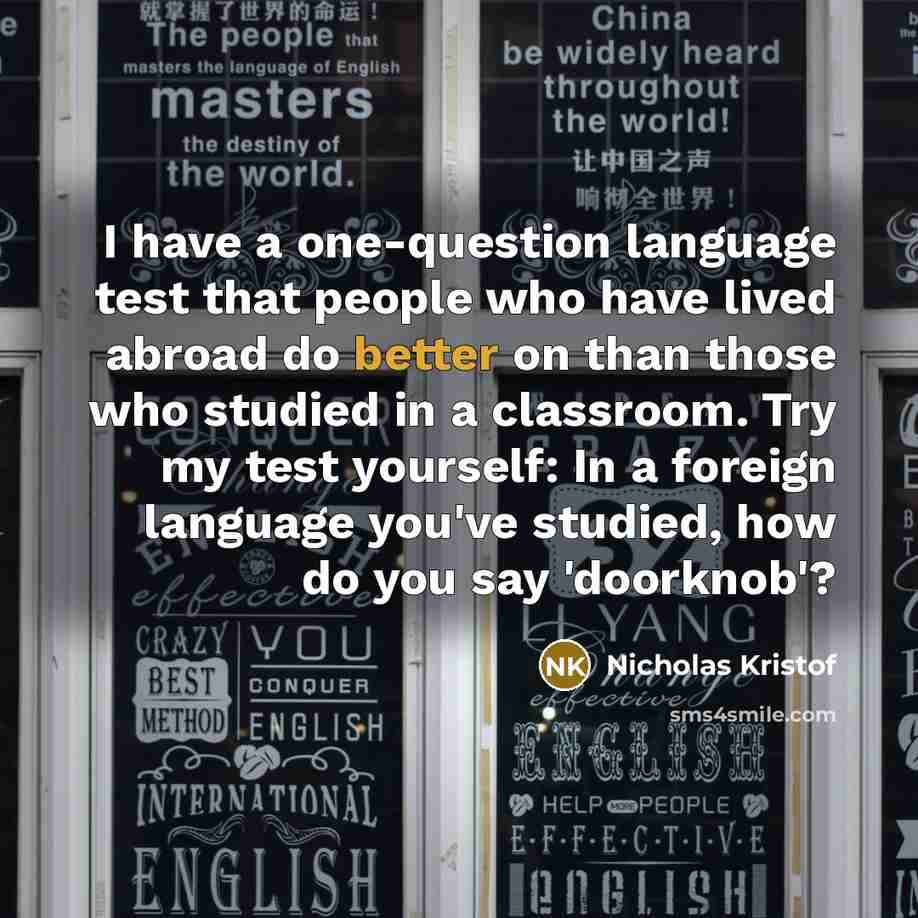 “I have a one-question language test that people who have lived abroad do better on than those who studied in a classroom. Try my test yourself: In a foreign language you've studied, how do you say 'doorknob'?” quote by Nicholas Kristof
