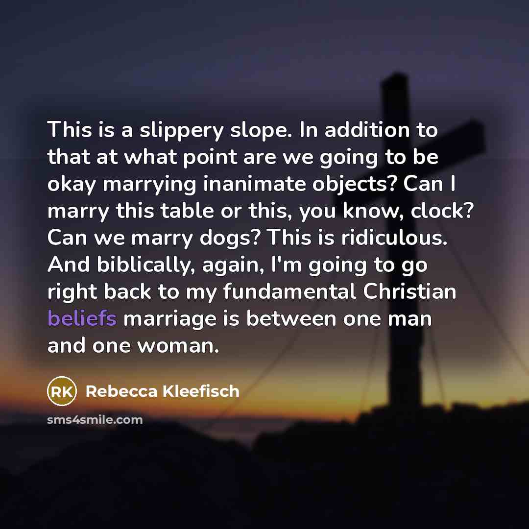 “This is a slippery slope. In addition to that at what point are we going to be okay marrying inanimate objects? Can I marry this table or this, you know, clock? Can we marry dogs? This is ridiculous. And biblically, again, I'm going to go right back to my fundamental Christian beliefs marriage is…” quote by Rebecca Kleefisch