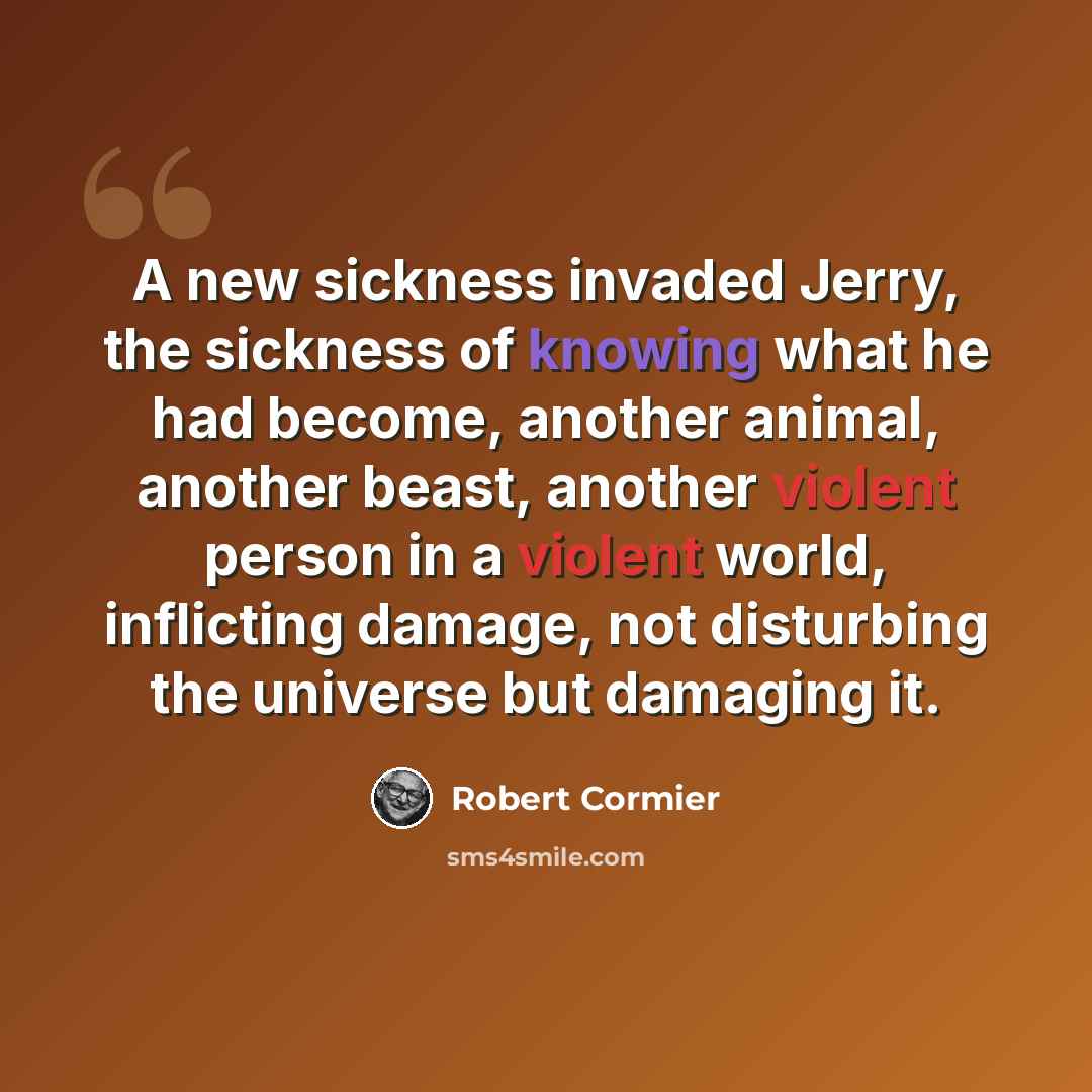 “A new sickness invaded Jerry, the sickness of knowing what he had become, another animal, another beast, another violent person in a violent world, inflicting damage, not disturbing the universe but damaging it.” quote by Robert Cormier