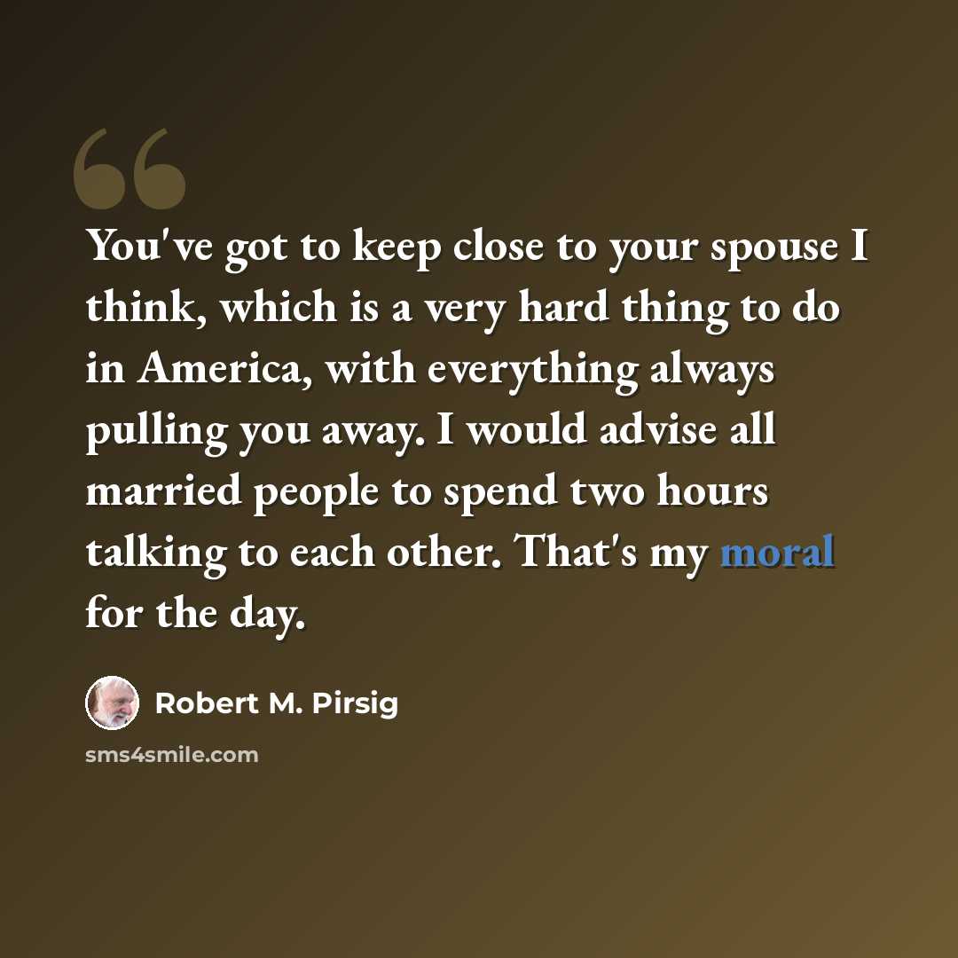 “You've got to keep close to your spouse I think, which is a very hard thing to do in America, with everything always pulling you away. I would advise all married people to spend two hours talking to each other. That's my moral for the day.” quote by Robert M. Pirsig