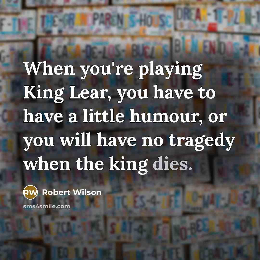 “When you're playing King Lear, you have to have a little humour, or you will have no tragedy when the king dies.” quote by Robert Wilson