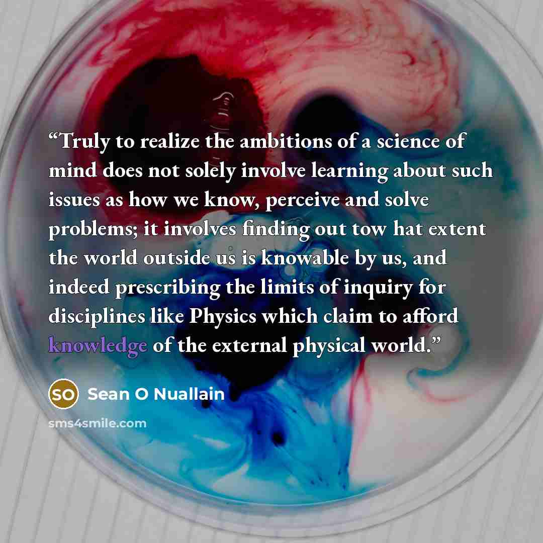 “Truly to realize the ambitions of a science of mind does not solely involve learning about such issues as how we know, perceive and solve problems; it involves finding out tow hat extent the world outside us is knowable by us, and indeed prescribing the limits of inquiry for disciplines like…” quote by Sean O Nuallain