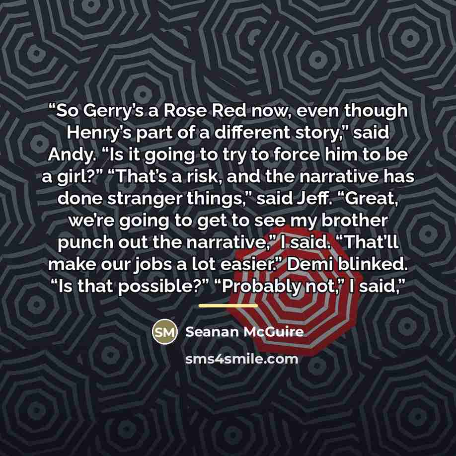 “So Gerry’s a Rose Red now, even though Henry’s part of a different story,” said Andy. “Is it going to try to force him to be a girl?” “That’s a risk, and the narrative has done stranger things,” said Jeff. “Great, we’re going to get to see my brother punch out the narrative,” I said. “That’ll make…” quote by Seanan McGuire