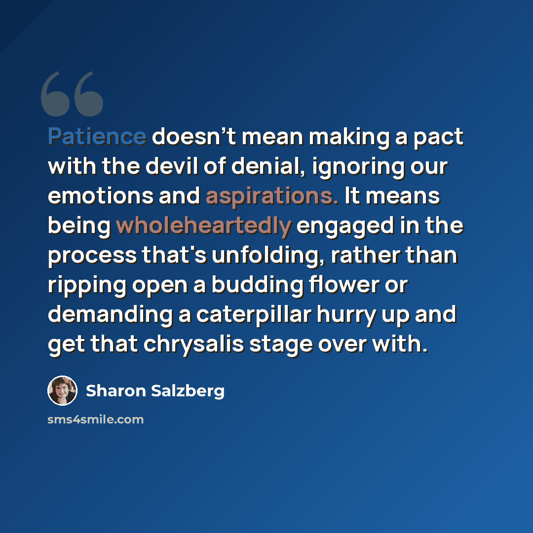 “Patience doesn't mean making a pact with the devil of denial, ignoring our emotions and aspirations. It means being wholeheartedly engaged in the process that's unfolding, rather than ripping open a budding flower or demanding a caterpillar hurry up and get that chrysalis stage over with.” quote by Sharon Salzberg