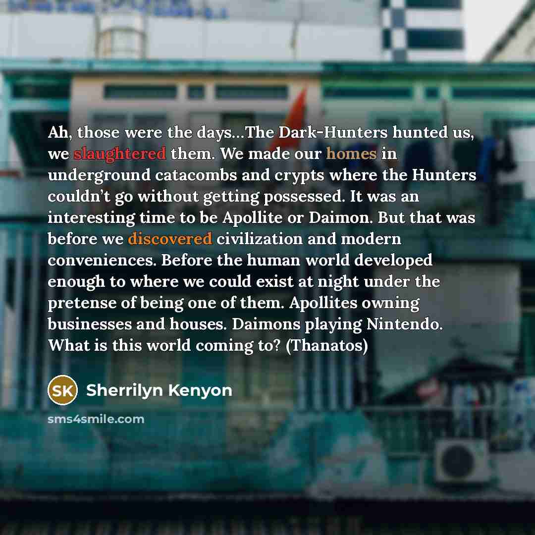 “Ah, those were the days…The Dark-Hunters hunted us, we slaughtered them. We made our homes in underground catacombs and crypts where the Hunters couldn’t go without getting possessed. It was an interesting time to be Apollite or Daimon. But that was before we discovered civilization and modern…” quote by Sherrilyn Kenyon