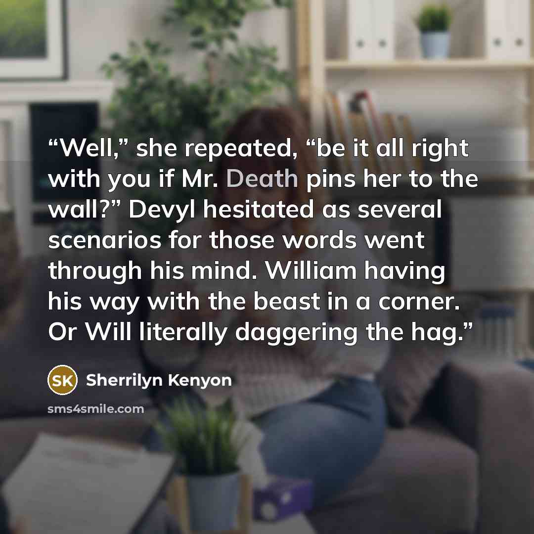 “Well,” she repeated, “be it all right with you if Mr. Death pins her to the wall?” Devyl hesitated as several scenarios for those words went through his mind. William having his way with the beast in a corner. Or Will literally daggering the hag.” quote by Sherrilyn Kenyon