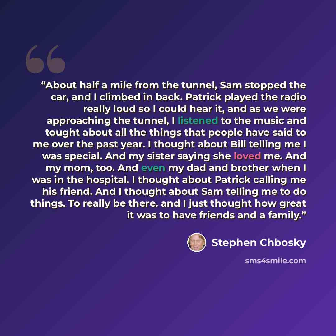 “About half a mile from the tunnel, Sam stopped the car, and I climbed in back. Patrick played the radio really loud so I could hear it, and as we were approaching the tunnel, I listened to the music and tought about all the things that people have said to me over the past year. I thought about…” quote by Stephen Chbosky