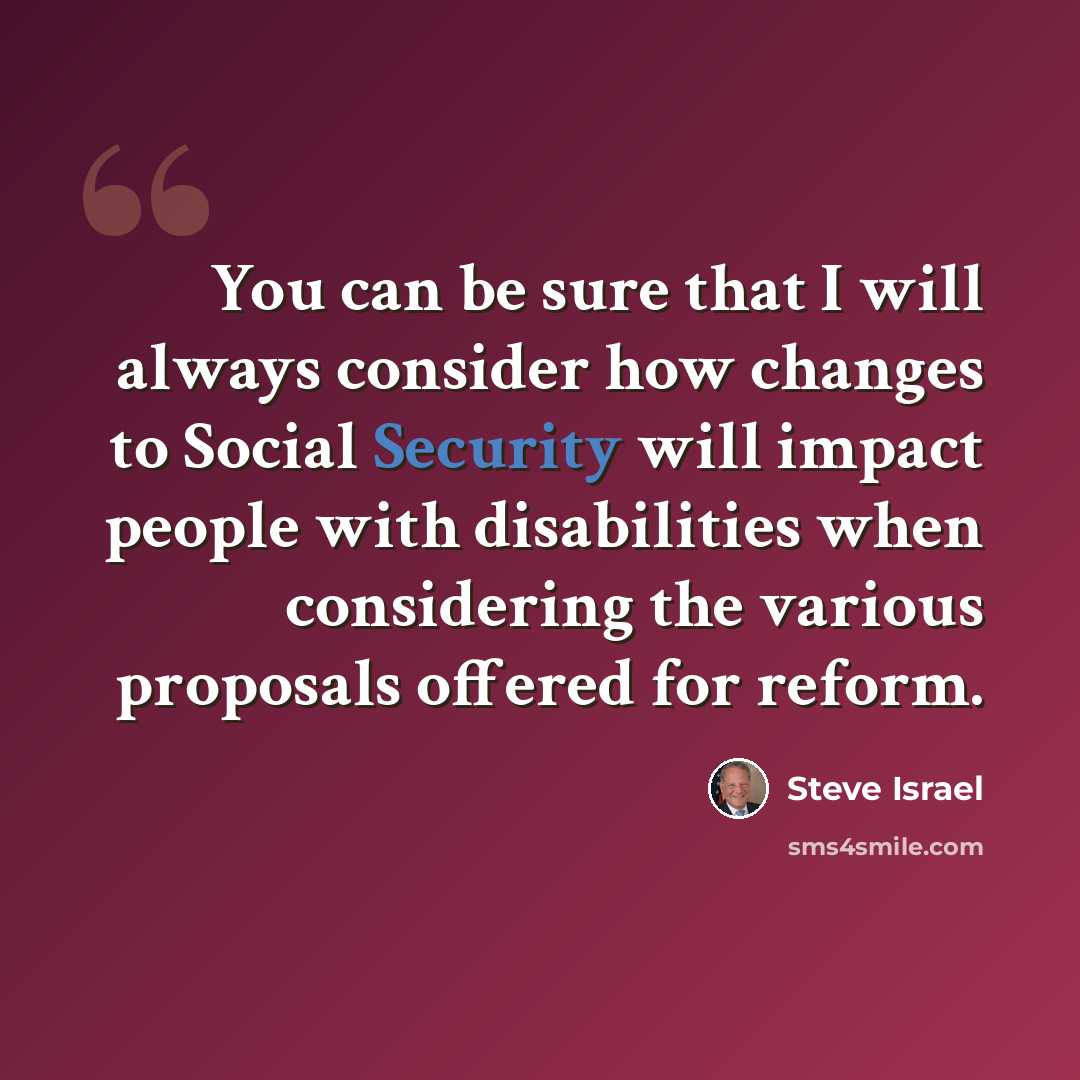 “You can be sure that I will always consider how changes to Social Security will impact people with disabilities when considering the various proposals offered for reform.” quote by Steve Israel
