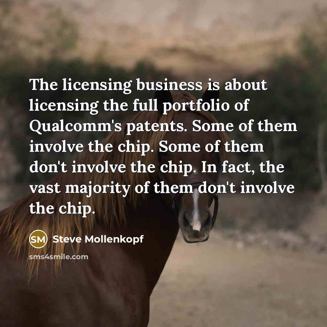 “The licensing business is about licensing the full portfolio of Qualcomm's patents. Some of them involve the chip. Some of them don't involve the chip. In fact, the vast majority of them don't involve the chip.” quote by Steve Mollenkopf