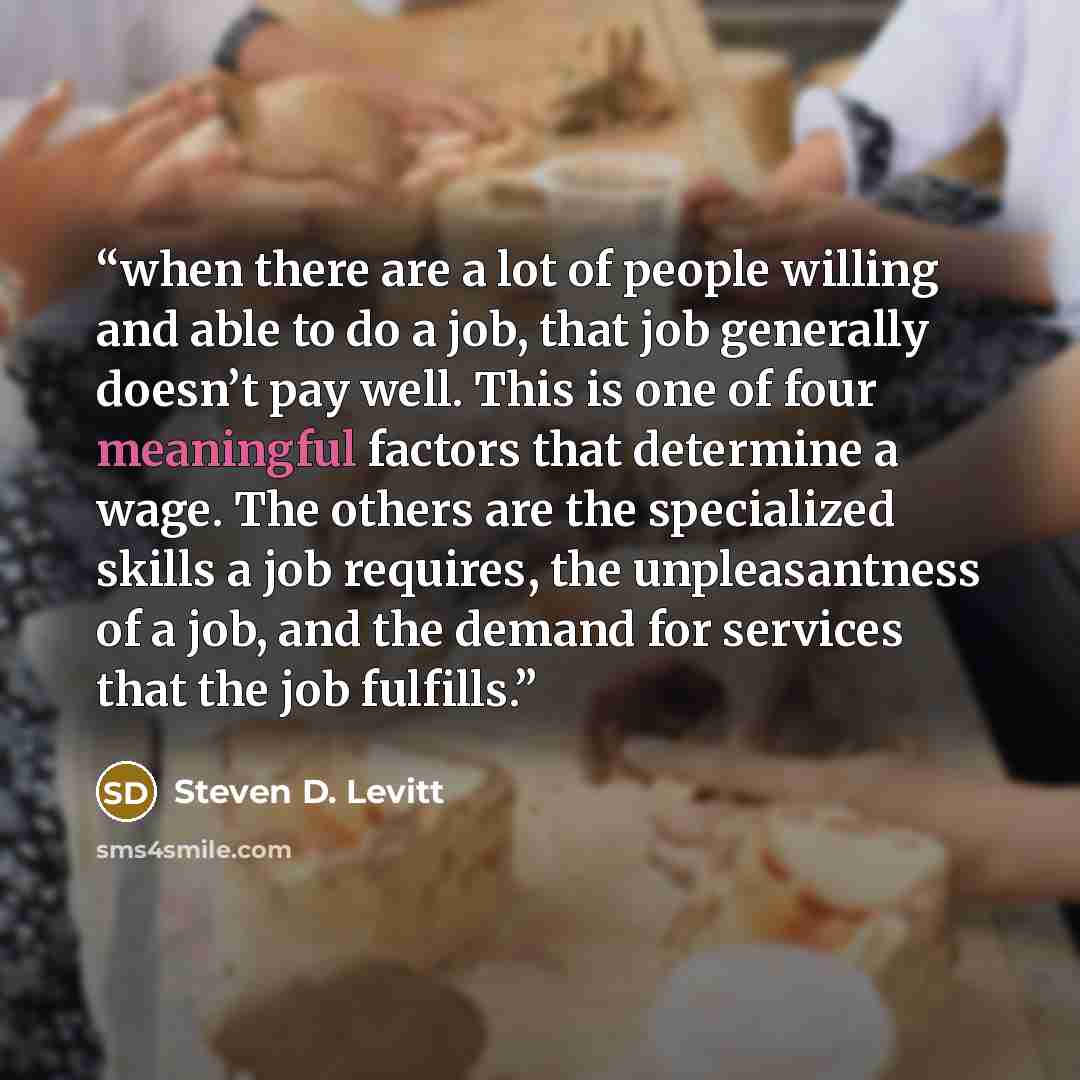 “when there are a lot of people willing and able to do a job, that job generally doesn’t pay well. This is one of four meaningful factors that determine a wage. The others are the specialized skills a job requires, the unpleasantness of a job, and the demand for services that the job fulfills.” quote by Steven D. Levitt