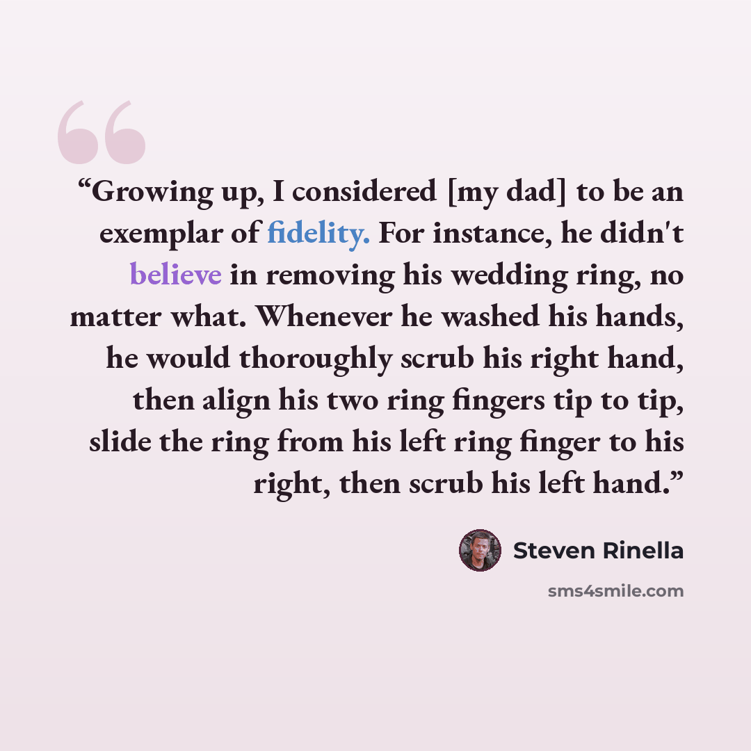 “Growing up, I considered [my dad] to be an exemplar of fidelity. For instance, he didn't believe in removing his wedding ring, no matter what. Whenever he washed his hands, he would thoroughly scrub his right hand, then align his two ring fingers tip to tip, slide the ring from his left ring…” quote by Steven Rinella