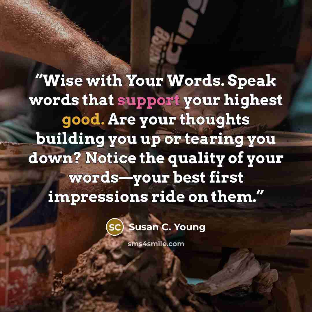 “Wise with Your Words. Speak words that support your highest good. Are your thoughts building you up or tearing you down? Notice the quality of your words—your best first impressions ride on them.” quote by Susan C. Young