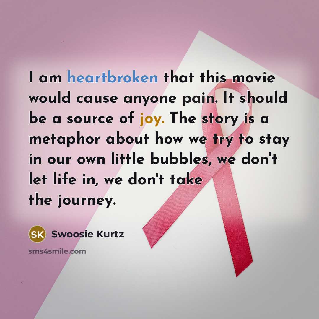 “I am heartbroken that this movie would cause anyone pain. It should be a source of joy. The story is a metaphor about how we try to stay in our own little bubbles, we don't let life in, we don't take the journey.” quote by Swoosie Kurtz
