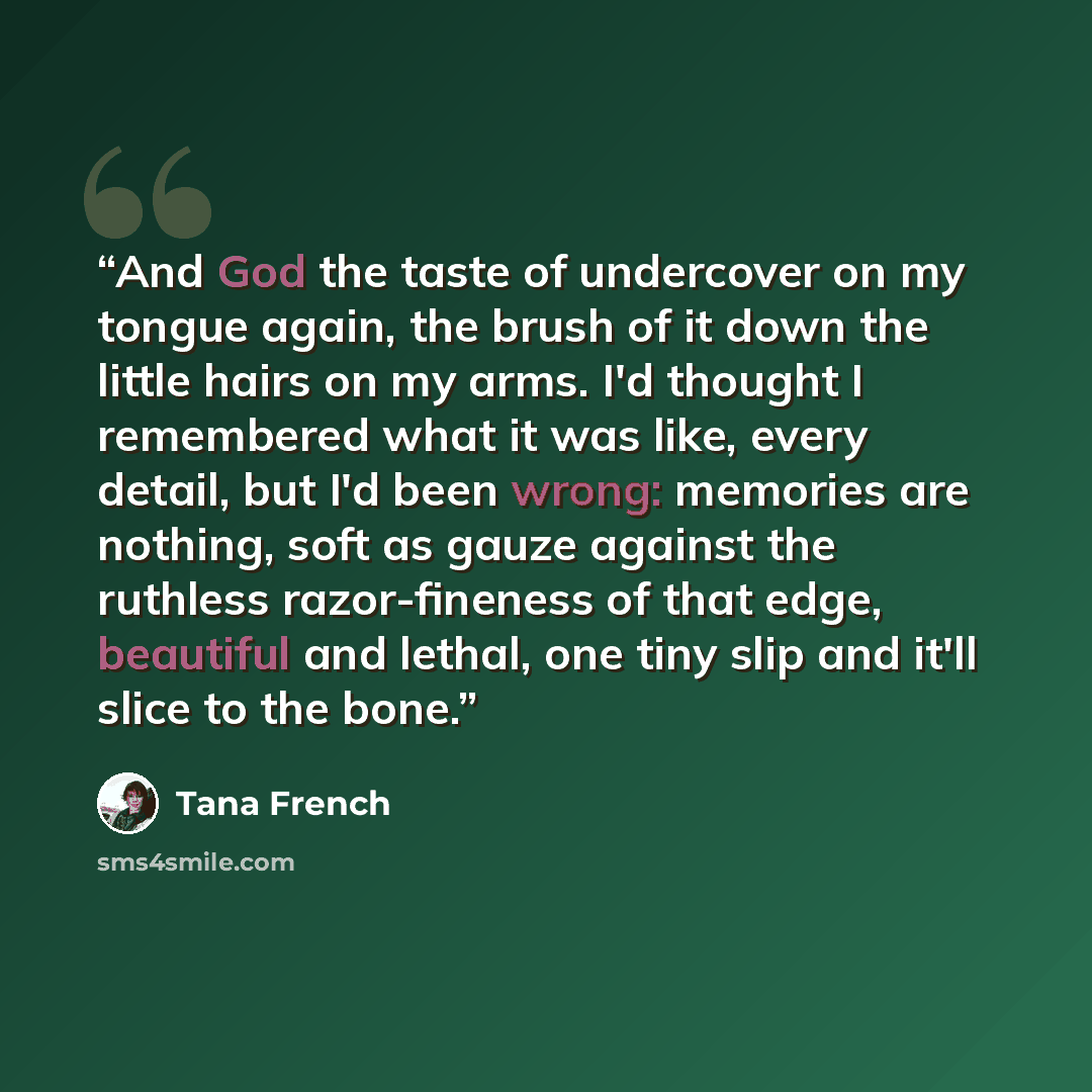 “And God the taste of undercover on my tongue again, the brush of it down the little hairs on my arms. I'd thought I remembered what it was like, every detail, but I'd been wrong: memories are nothing, soft as gauze against the ruthless razor-fineness of that edge, beautiful and lethal, one tiny…” quote by Tana French