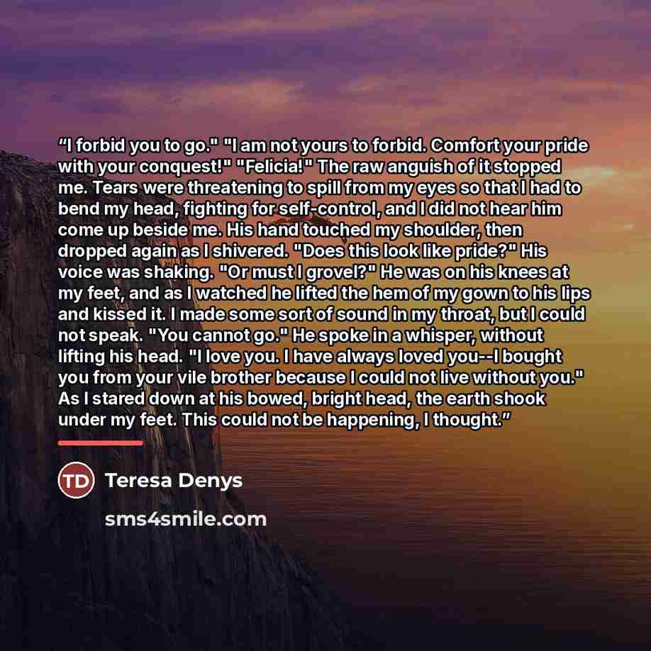 “I forbid you to go." "I am not yours to forbid. Comfort your pride with your conquest!" "Felicia!" The raw anguish of it stopped me. Tears were threatening to spill from my eyes so that I had to bend my head, fighting for self-control, and I did not hear him come up beside me. His hand touched my…” quote by Teresa Denys