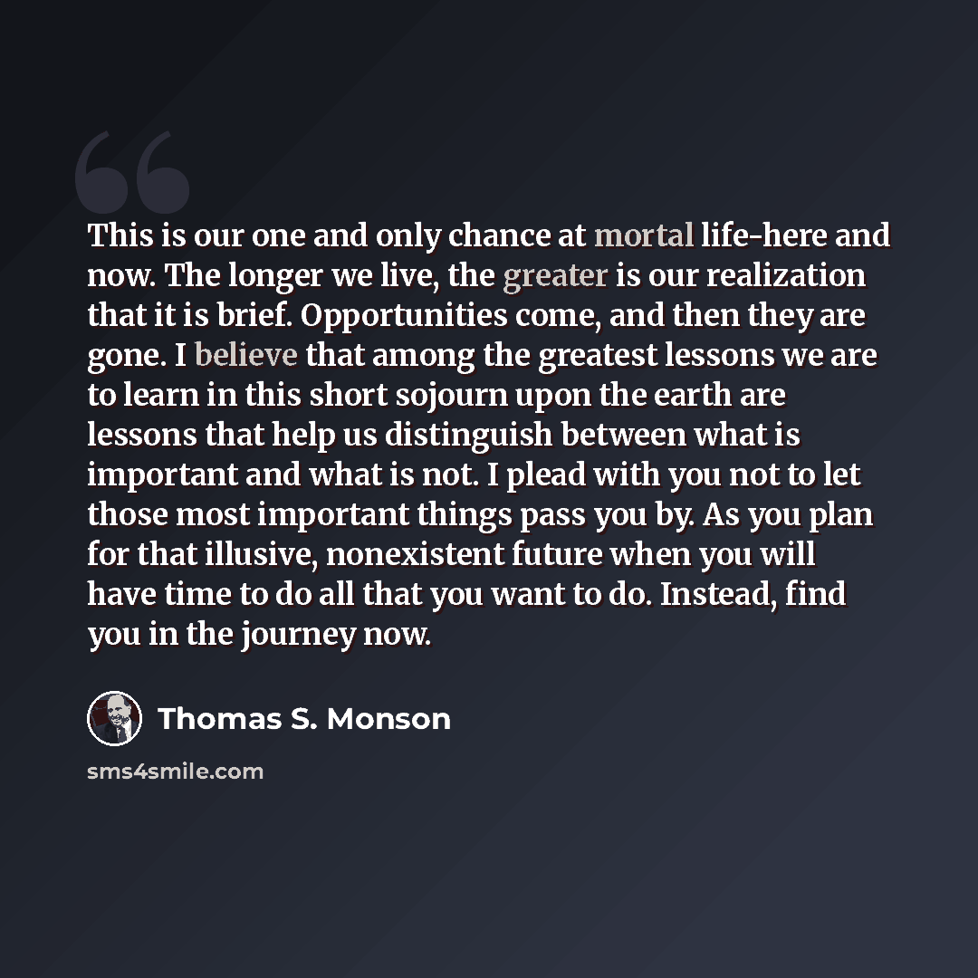 “This is our one and only chance at mortal life-here and now. The longer we live, the greater is our realization that it is brief. Opportunities come, and then they are gone. I believe that among the greatest lessons we are to learn in this short sojourn upon the earth are lessons that help us…” quote by Thomas S. Monson