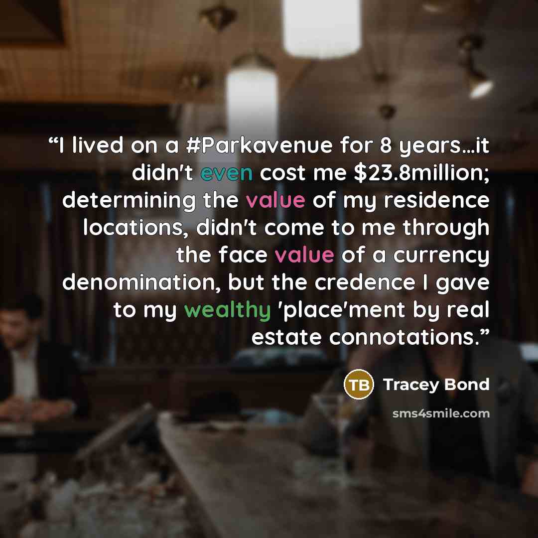 “I lived on a #Parkavenue for 8 years…it didn't even cost me $23.8million; determining the value of my residence locations, didn't come to me through the face value of a currency denomination, but the credence I gave to my wealthy 'place'ment by real estate connotations.” quote by Tracey Bond