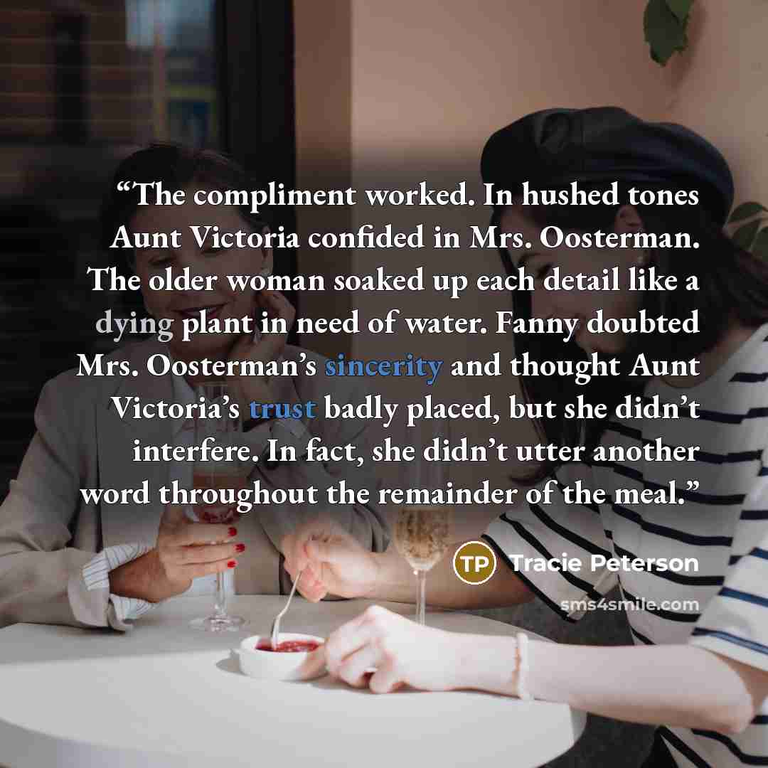 “The compliment worked. In hushed tones Aunt Victoria confided in Mrs. Oosterman. The older woman soaked up each detail like a dying plant in need of water. Fanny doubted Mrs. Oosterman’s sincerity and thought Aunt Victoria’s trust badly placed, but she didn’t interfere. In fact, she didn’t utter…” quote by Tracie Peterson