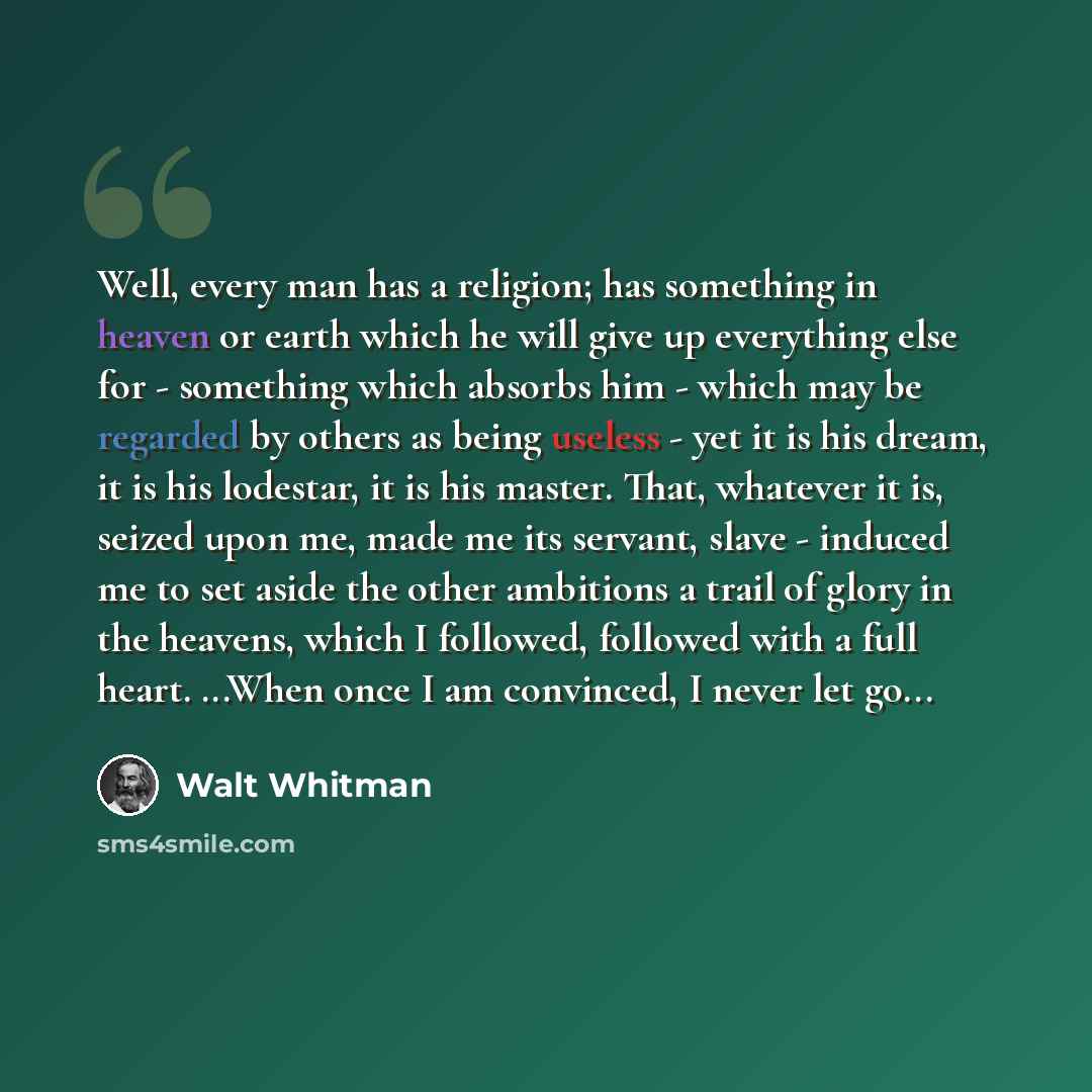 “Well, every man has a religion; has something in heaven or earth which he will give up everything else for - something which absorbs him - which may be regarded by others as being useless - yet it is his dream, it is his lodestar, it is his master. That, whatever it is, seized upon me, made me its…” quote by Walt Whitman