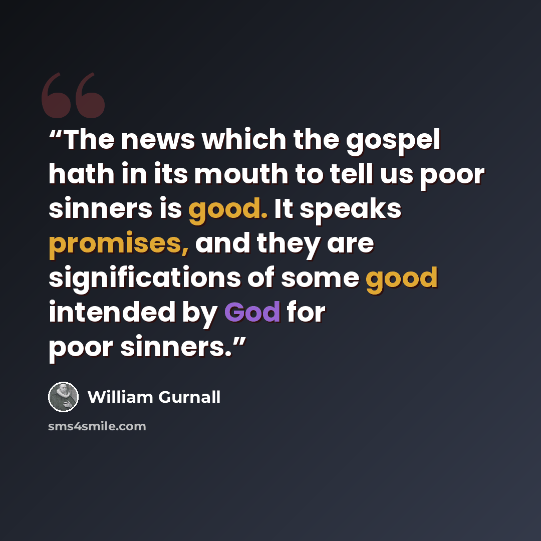 “The news which the gospel hath in its mouth to tell us poor sinners is good. It speaks promises, and they are significations of some good intended by God for poor sinners.” quote by William Gurnall