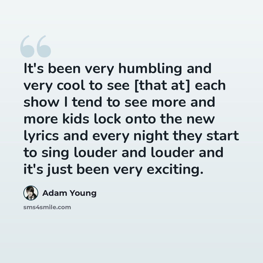 “It's been very humbling and very cool to see [that at] each show I tend to see more and more kids lock onto the new lyrics and every night they start to sing louder and louder and it's just been very exciting.” quote by Adam Young