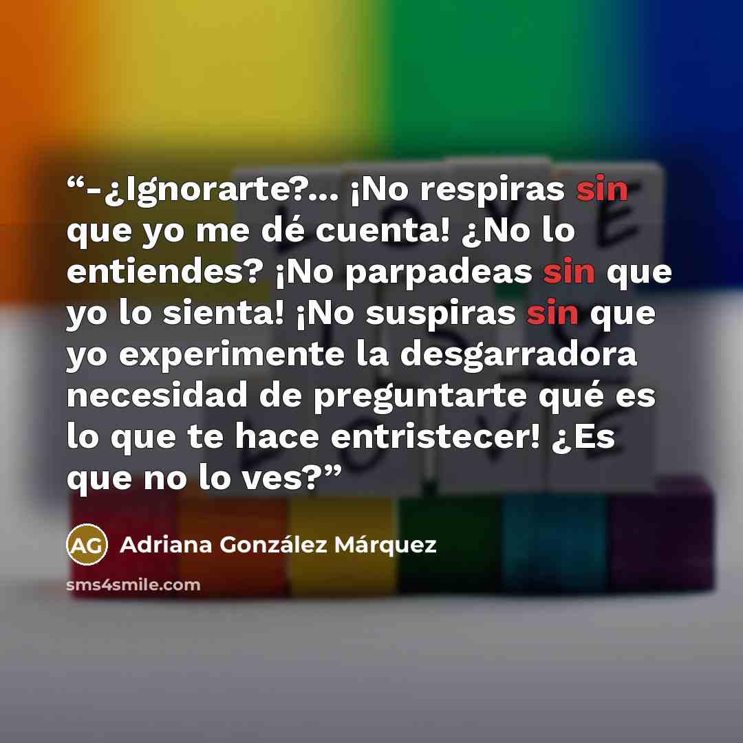 “-¿Ignorarte?... ¡No respiras sin que yo me dé cuenta! ¿No lo entiendes? ¡No parpadeas sin que yo lo sienta! ¡No suspiras sin que yo experimente la desgarradora necesidad de preguntarte qué es lo que te hace entristecer! ¿Es que no lo ves?” quote by Adriana González Márquez