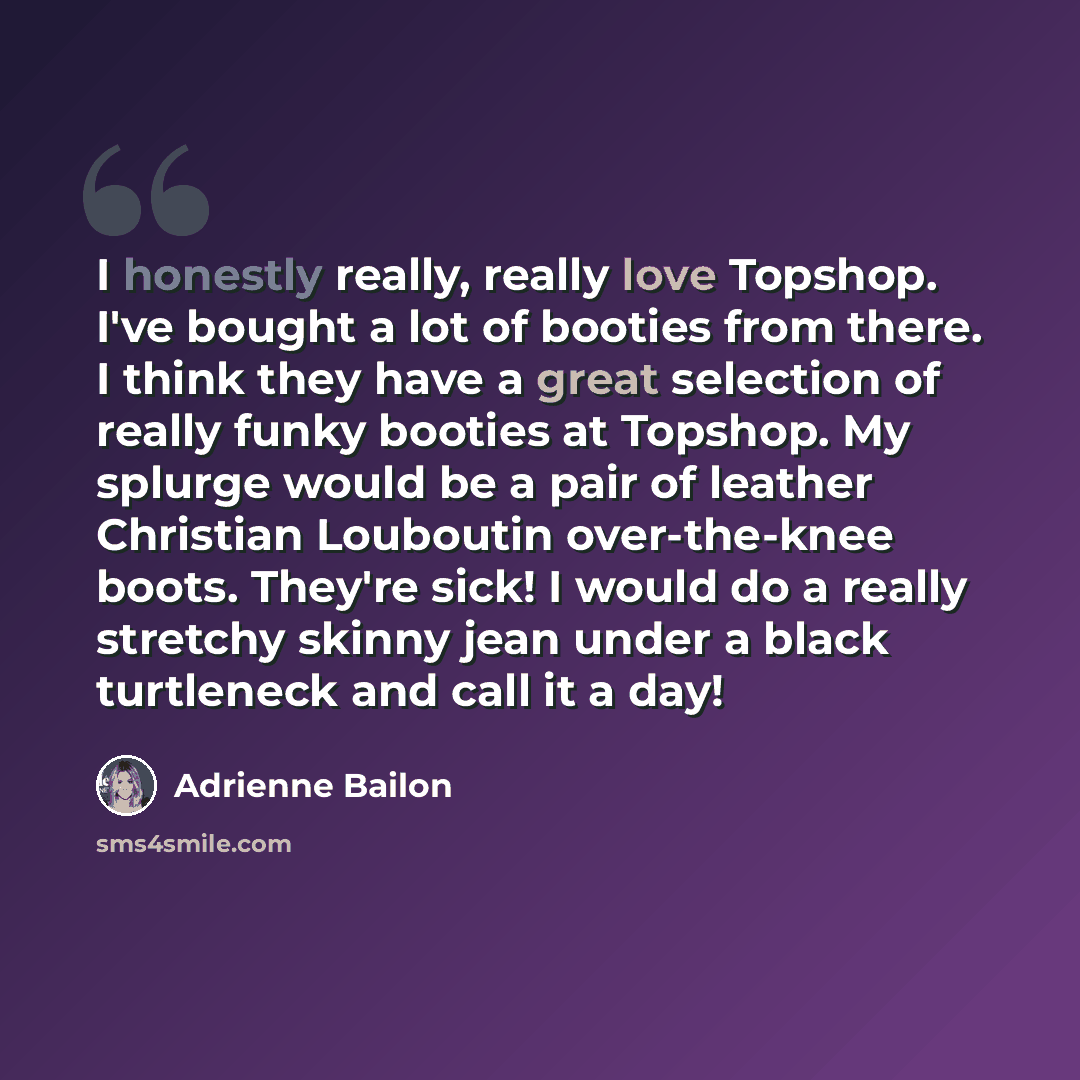 “I honestly really, really love Topshop. I've bought a lot of booties from there. I think they have a great selection of really funky booties at Topshop. My splurge would be a pair of leather Christian Louboutin over-the-knee boots. They're sick! I would do a really stretchy skinny jean under a…” quote by Adrienne Bailon