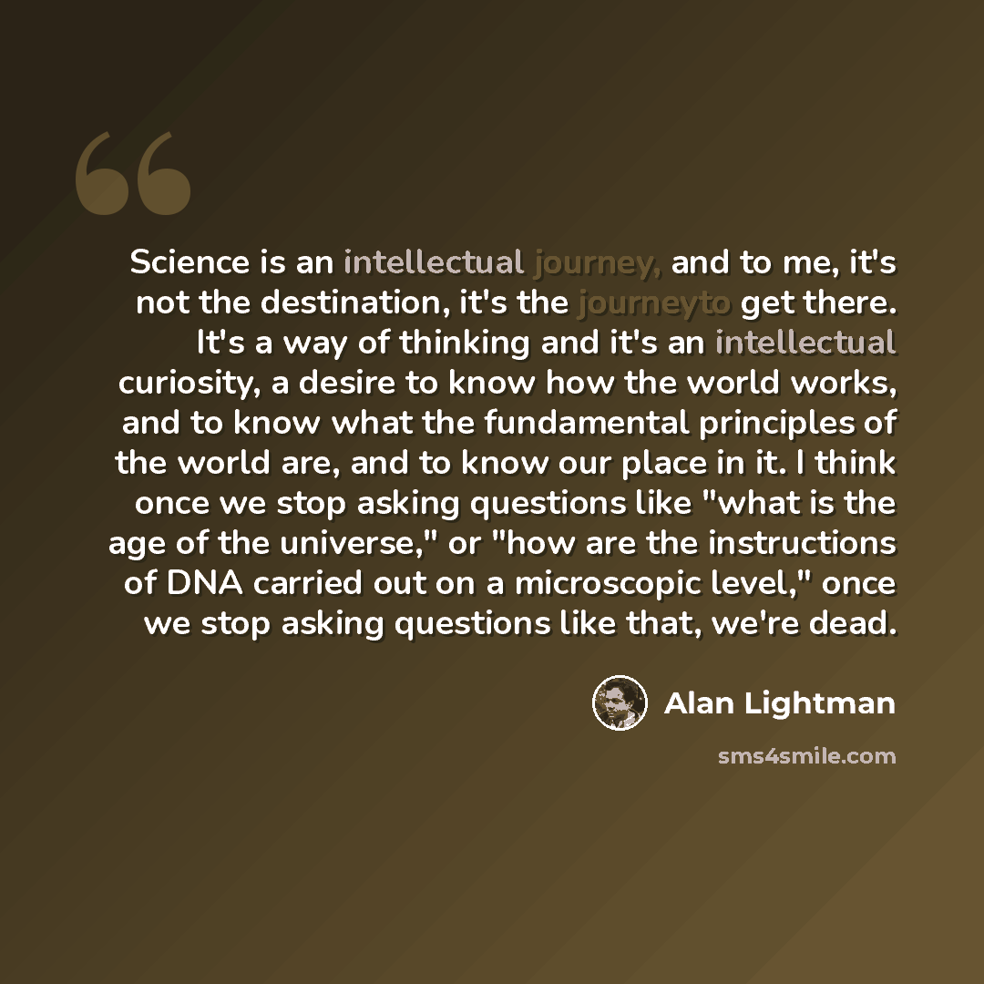 “Science is an intellectual journey, and to me, it's not the destination, it's the journeyto get there. It's a way of thinking and it's an intellectual curiosity, a desire to know how the world works, and to know what the fundamental principles of the world are, and to know our place in it. I think…” quote by Alan Lightman