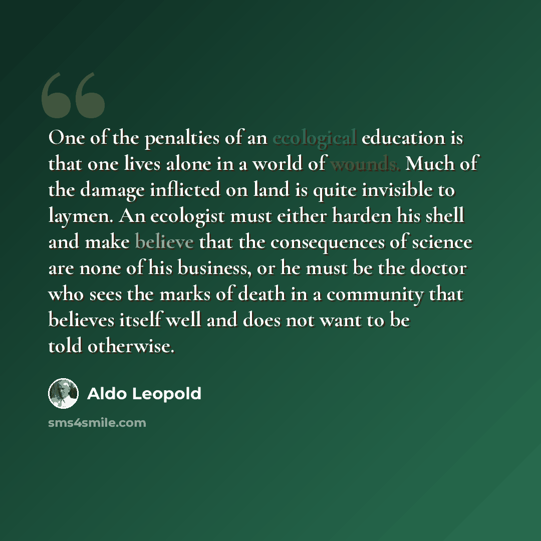 “One of the penalties of an ecological education is that one lives alone in a world of wounds. Much of the damage inflicted on land is quite invisible to laymen. An ecologist must either harden his shell and make believe that the consequences of science are none of his business, or he must be the…” quote by Aldo Leopold
