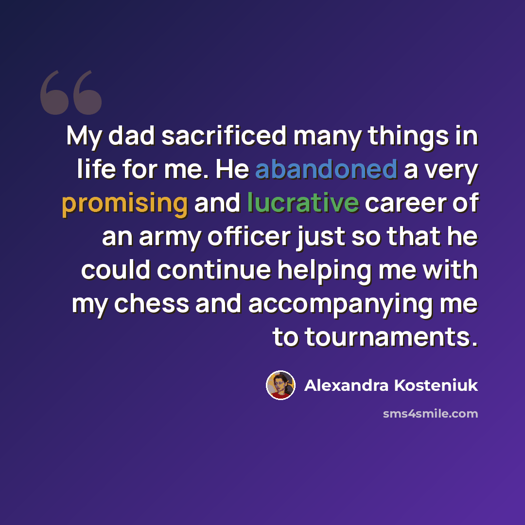 “My dad sacrificed many things in life for me. He abandoned a very promising and lucrative career of an army officer just so that he could continue helping me with my chess and accompanying me to tournaments.” quote by Alexandra Kosteniuk