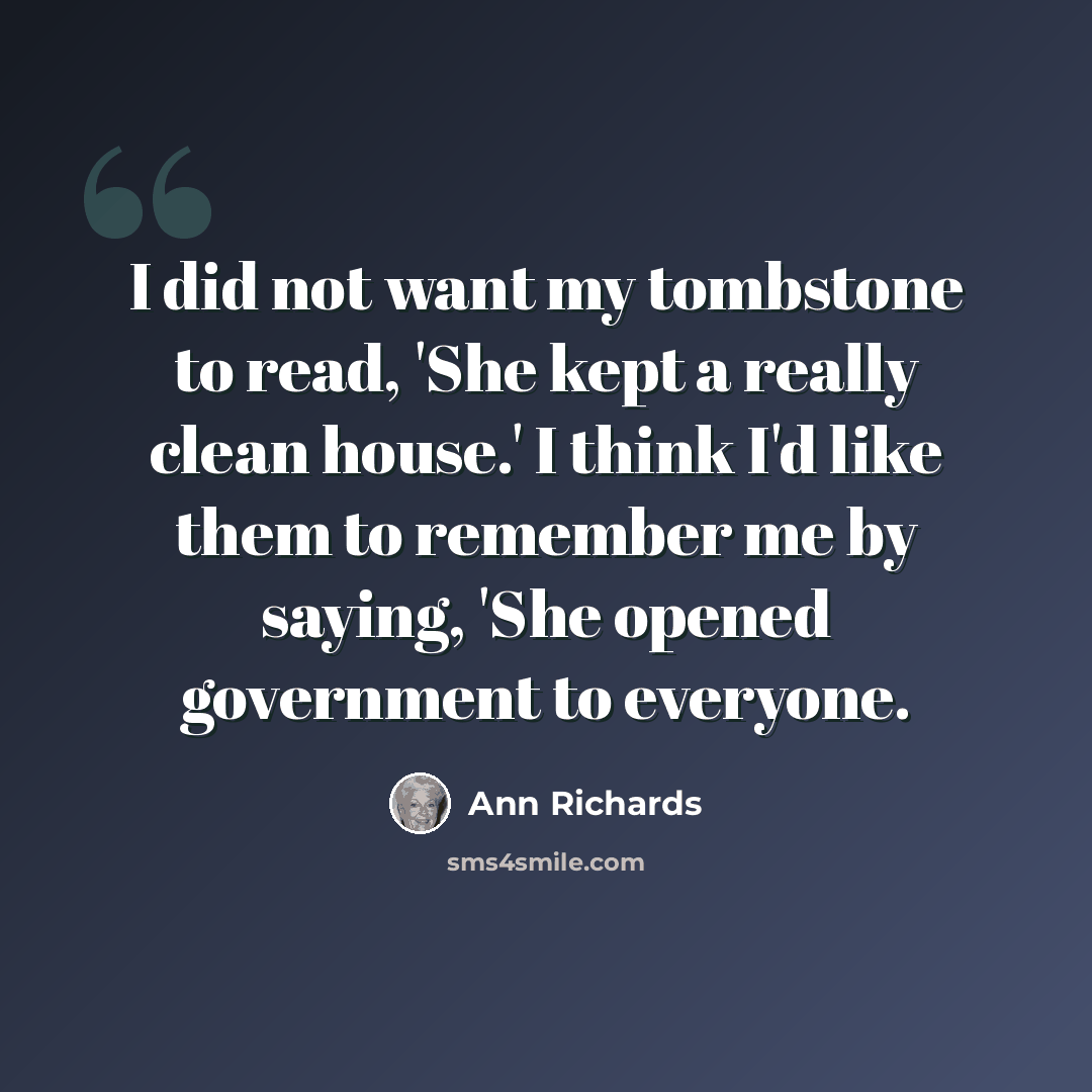 “I did not want my tombstone to read, 'She kept a really clean house.' I think I'd like them to remember me by saying, 'She opened government to everyone.” quote by Ann Richards