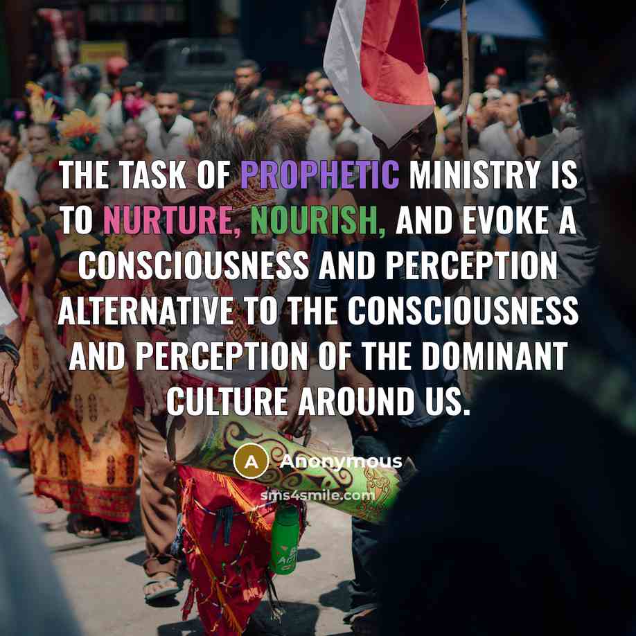 “The task of prophetic ministry is to nurture, nourish, and evoke a consciousness and perception alternative to the consciousness and perception of the dominant culture around us.” quote by Anonymous
