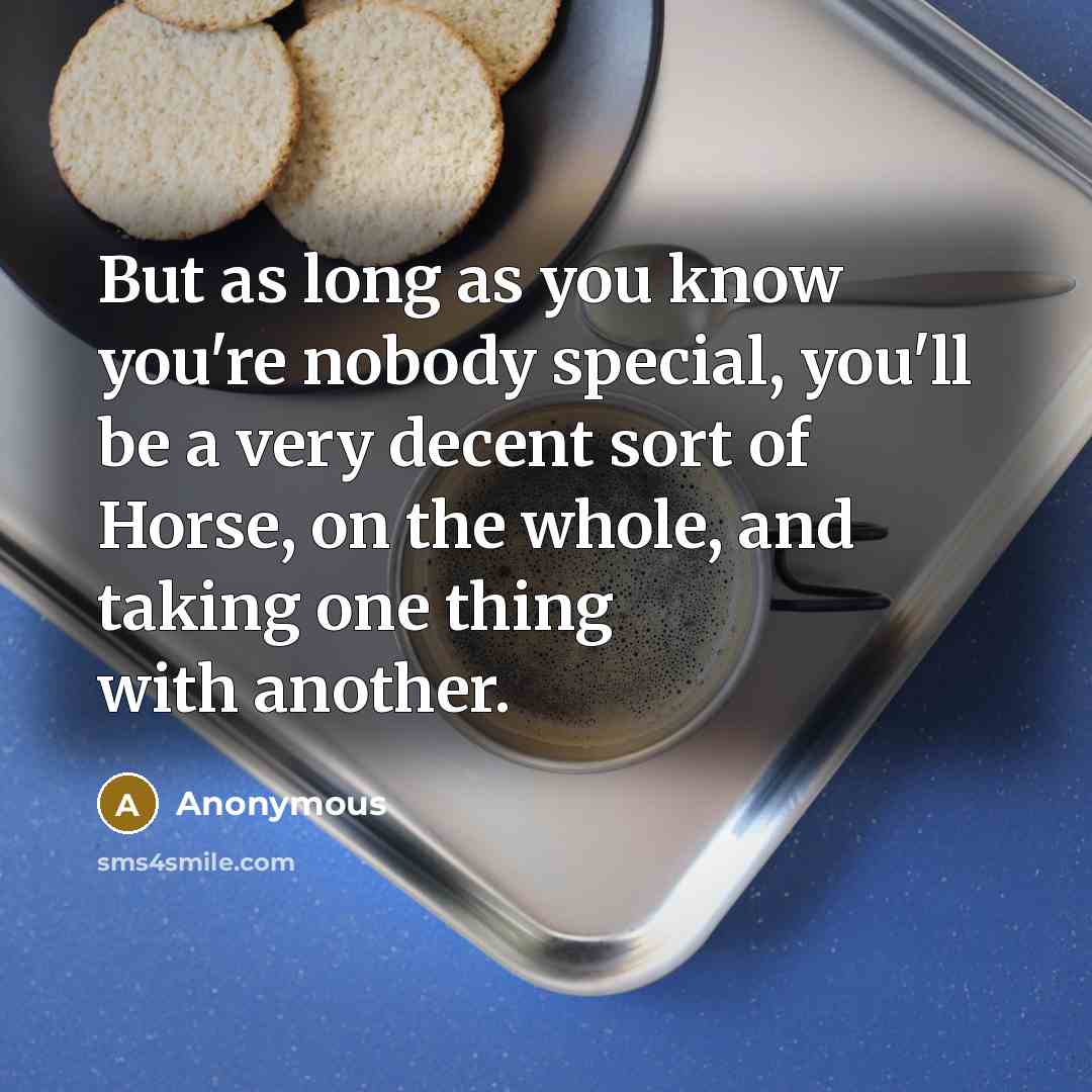“But as long as you know you're nobody special, you'll be a very decent sort of Horse, on the whole, and taking one thing with another.” quote by Anonymous