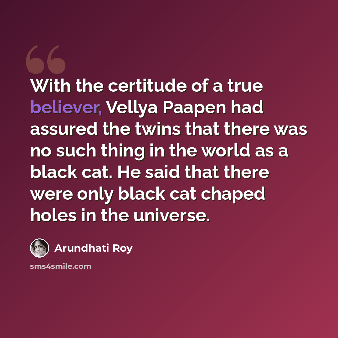 “With the certitude of a true believer, Vellya Paapen had assured the twins that there was no such thing in the world as a black cat. He said that there were only black cat chaped holes in the universe.” quote by Arundhati Roy