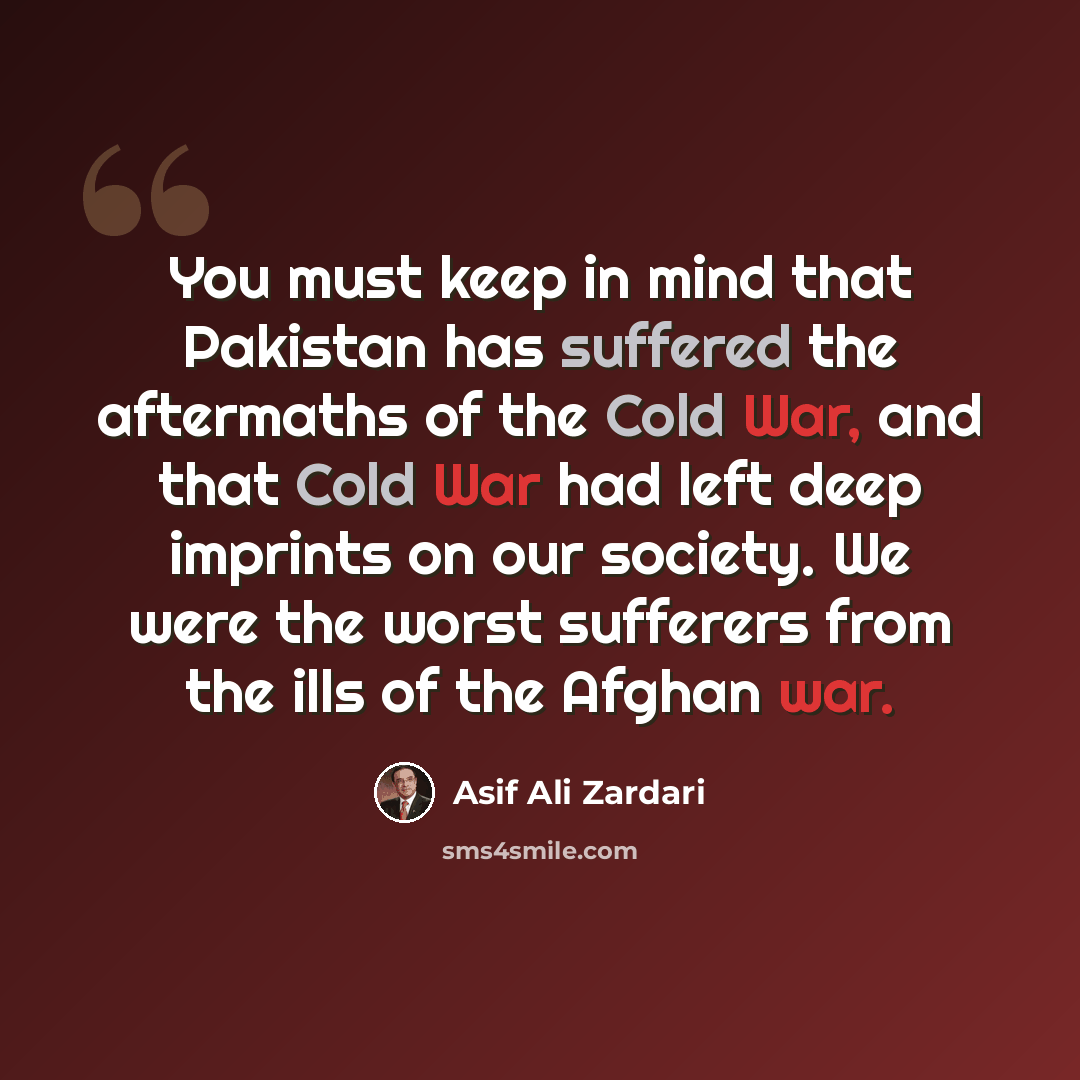 “You must keep in mind that Pakistan has suffered the aftermaths of the Cold War, and that Cold War had left deep imprints on our society. We were the worst sufferers from the ills of the Afghan war.” quote by Asif Ali Zardari