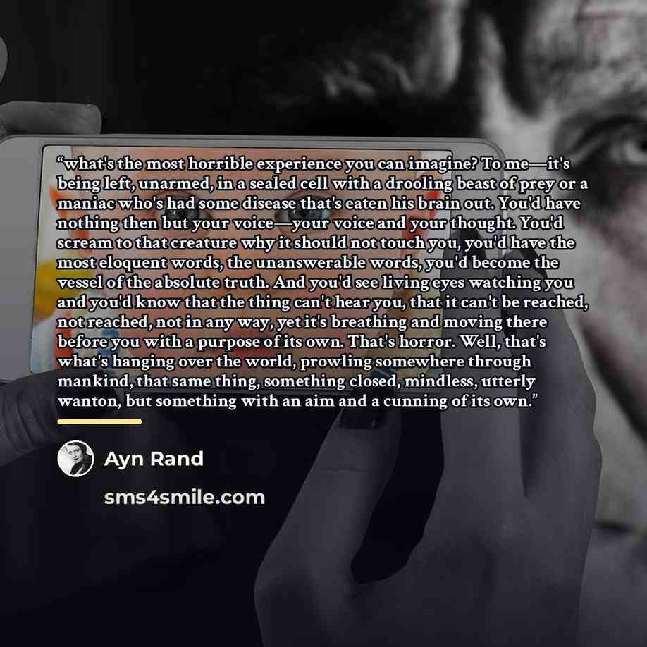 “what's the most horrible experience you can imagine? To me—it's being left, unarmed, in a sealed cell with a drooling beast of prey or a maniac who's had some disease that's eaten his brain out. You'd have nothing then but your voice—your voice and your thought. You'd scream to that creature why…” quote by Ayn Rand