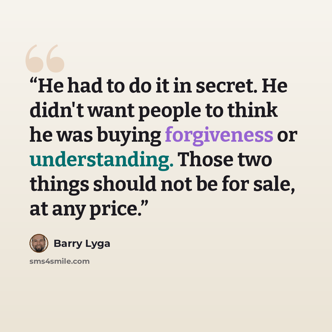 “He had to do it in secret. He didn't want people to think he was buying forgiveness or understanding. Those two things should not be for sale, at any price.” quote by Barry Lyga