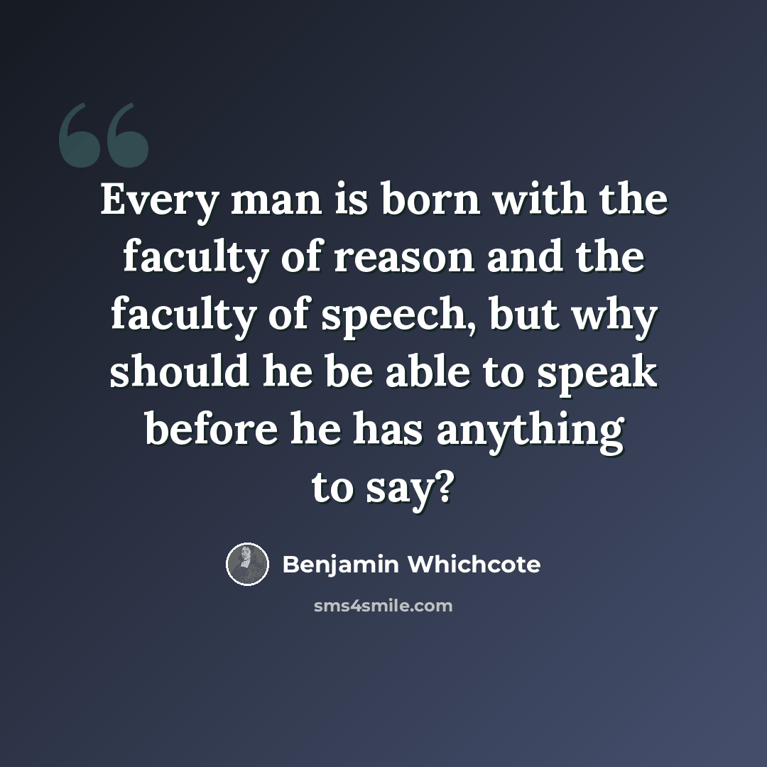 “Every man is born with the faculty of reason and the faculty of speech, but why should he be able to speak before he has anything to say?” quote by Benjamin Whichcote