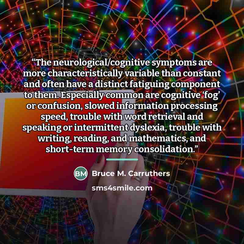 “The neurological/cognitive symptoms are more characteristically variable than constant and often have a distinct fatiguing component to them. Especially common are cognitive ‘fog’ or confusion, slowed information processing speed, trouble with word retrieval and speaking or intermittent dyslexia…” quote by Bruce M. Carruthers