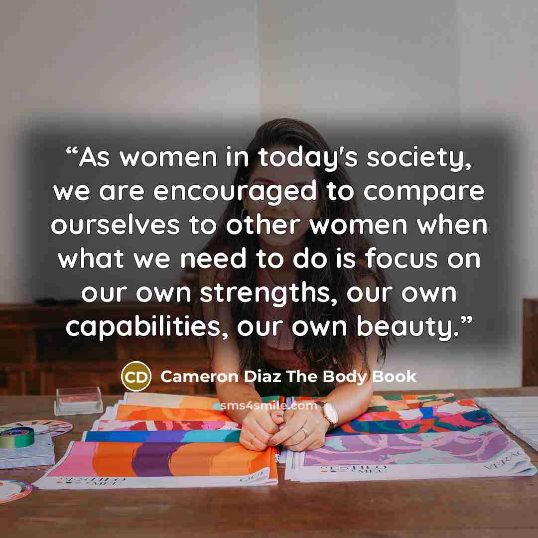 “As women in today's society, we are encouraged to compare ourselves to other women when what we need to do is focus on our own strengths, our own capabilities, our own beauty.” quote by Cameron Diaz The Body Book