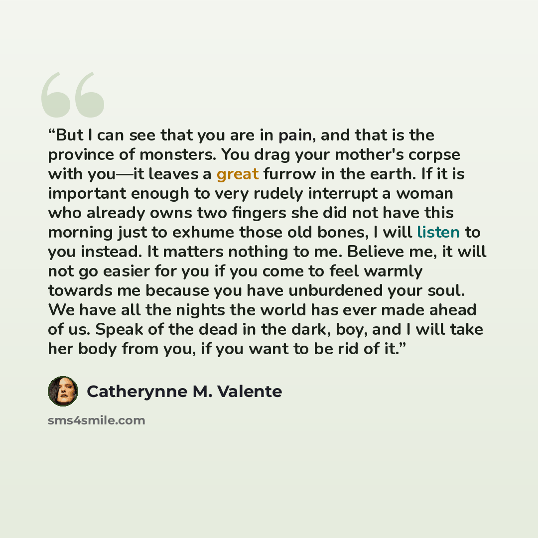 “But I can see that you are in pain, and that is the province of monsters. You drag your mother's corpse with you—it leaves a great furrow in the earth. If it is important enough to very rudely interrupt a woman who already owns two fingers she did not have this morning just to exhume those old…” quote by Catherynne M. Valente
