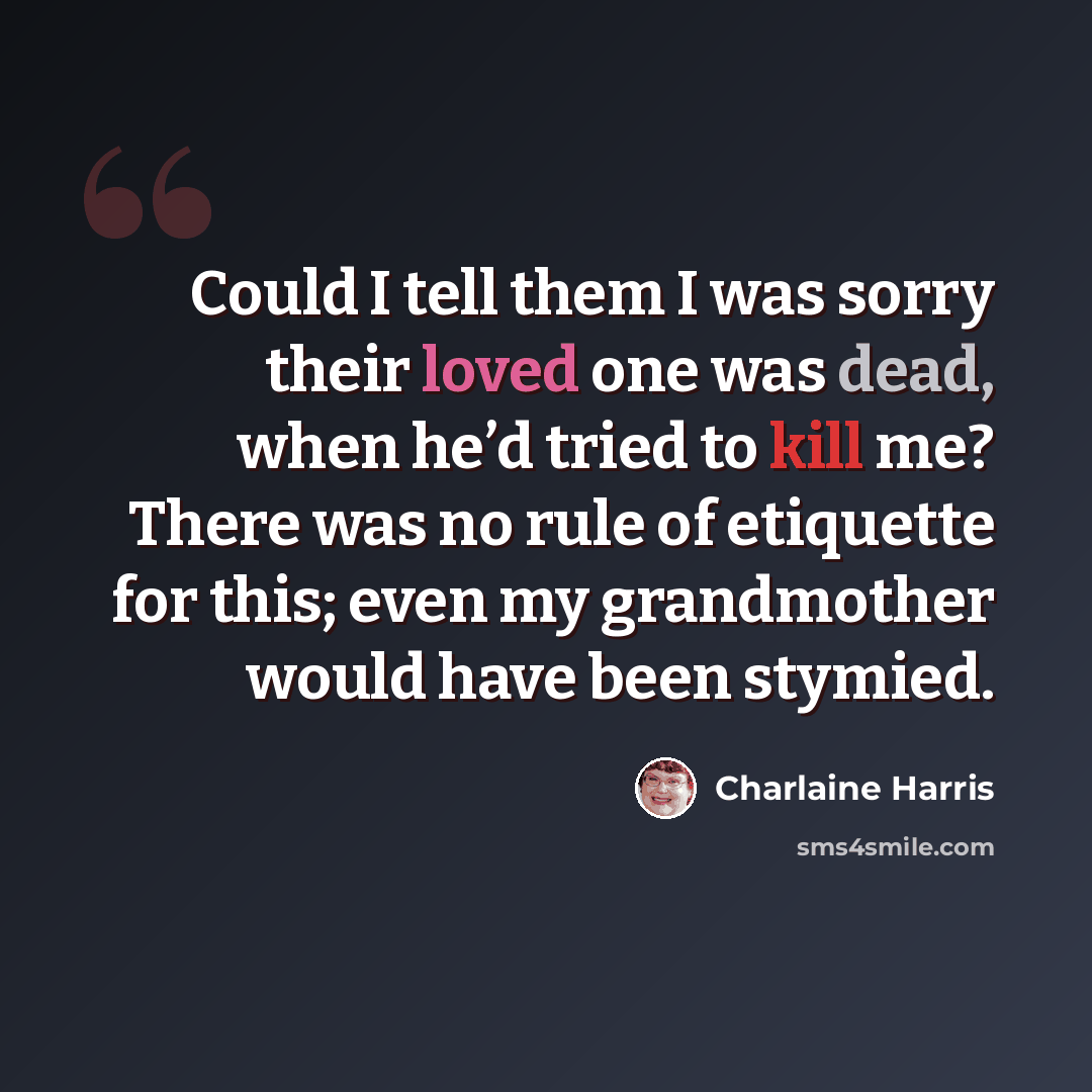 “Could I tell them I was sorry their loved one was dead, when he’d tried to kill me? There was no rule of etiquette for this; even my grandmother would have been stymied.” quote by Charlaine Harris