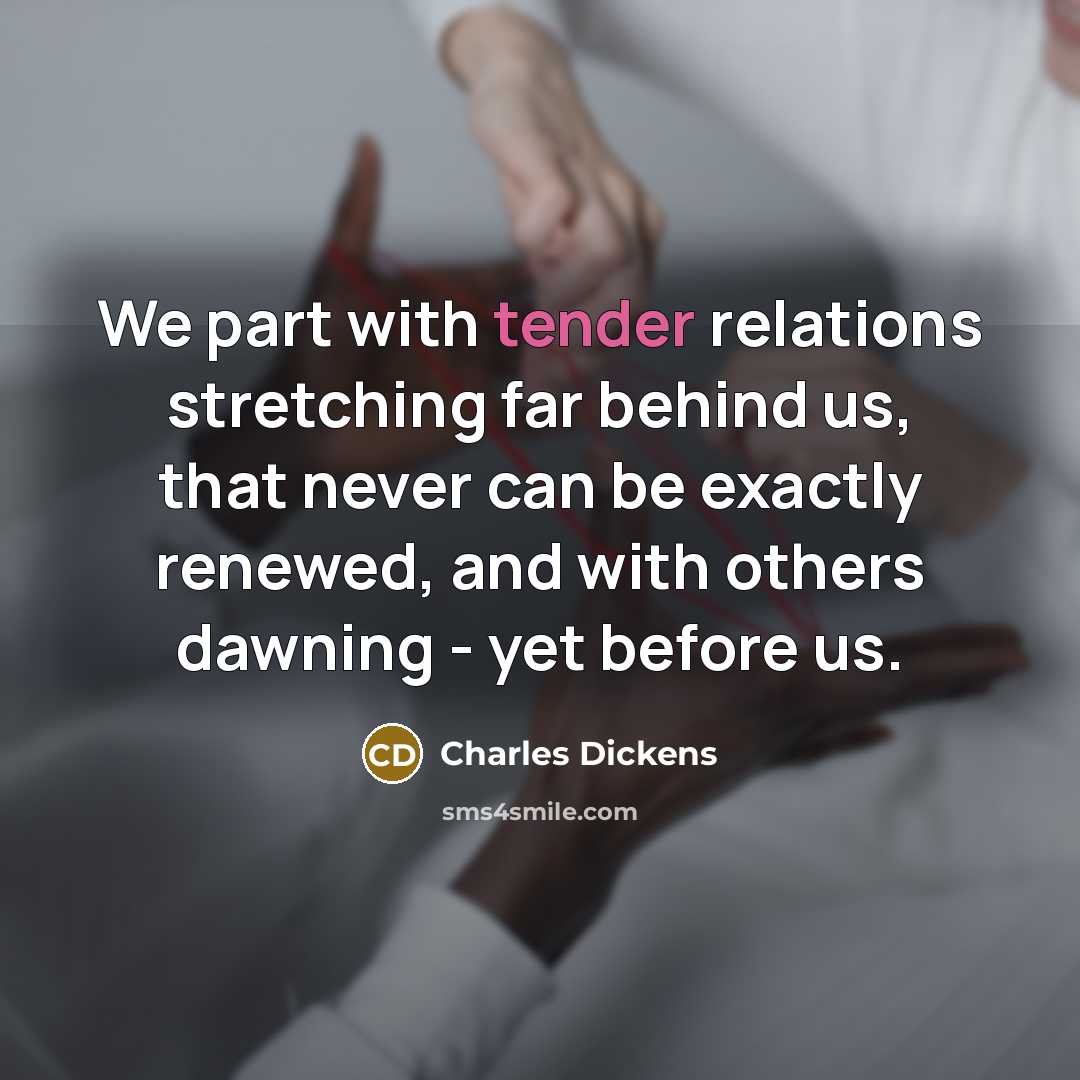 “We part with tender relations stretching far behind us, that never can be exactly renewed, and with others dawning - yet before us.” quote by Charles Dickens