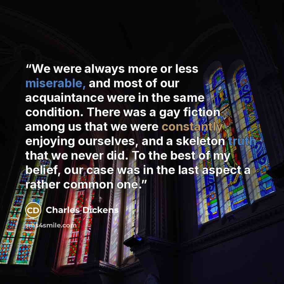 “We were always more or less miserable, and most of our acquaintance were in the same condition. There was a gay fiction among us that we were constantly enjoying ourselves, and a skeleton truth that we never did. To the best of my belief, our case was in the last aspect a rather common one.” quote by Charles Dickens