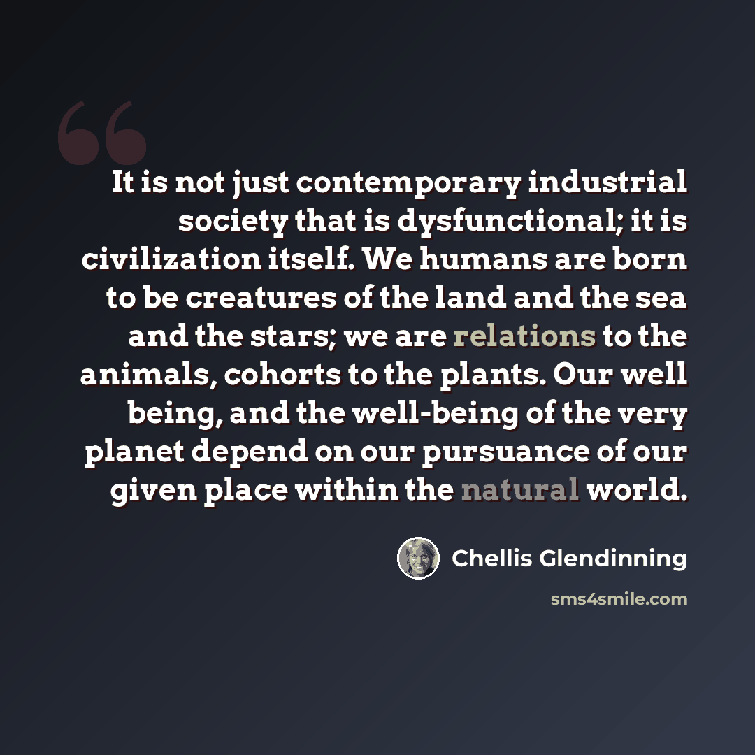 “It is not just contemporary industrial society that is dysfunctional; it is civilization itself. We humans are born to be creatures of the land and the sea and the stars; we are relations to the animals, cohorts to the plants. Our well being, and the well-being of the very planet depend on our…” quote by Chellis Glendinning