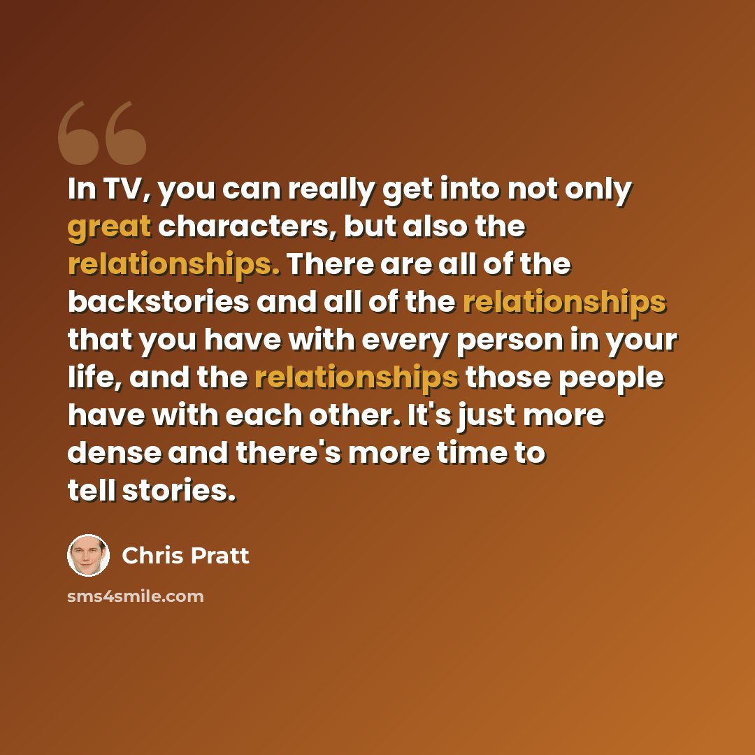 “In TV, you can really get into not only great characters, but also the relationships. There are all of the backstories and all of the relationships that you have with every person in your life, and the relationships those people have with each other. It's just more dense and there's more time to…” quote by Chris Pratt
