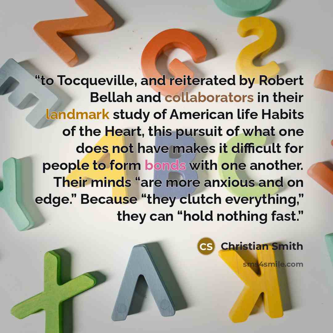 “to Tocqueville, and reiterated by Robert Bellah and collaborators in their landmark study of American life Habits of the Heart, this pursuit of what one does not have makes it difficult for people to form bonds with one another. Their minds “are more anxious and on edge.” Because “they clutch…” quote by Christian Smith